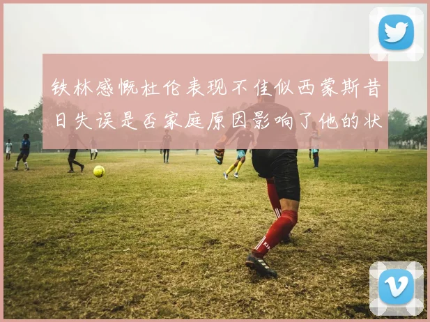 铁林感慨杜伦表现不佳似西蒙斯昔日失误是否家庭原因影响了他的状态