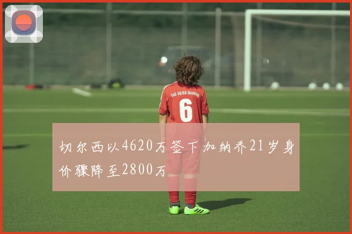 切尔西以4620万签下加纳乔21岁身价骤降至2800万