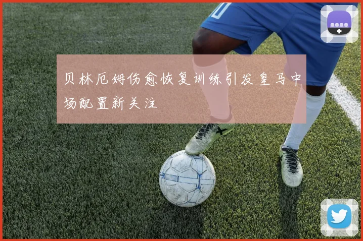 贝林厄姆伤愈恢复训练引发皇马中场配置新关注