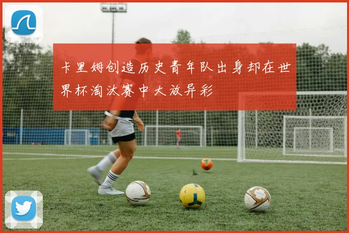 卡里姆创造历史青年队出身却在世界杯淘汰赛中大放异彩