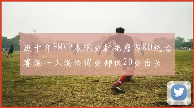 近十年FMVP表现分析老詹与KD统治赛场一人场均得分却仅20分出头