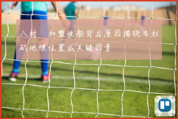 八村塁加盟快船背后原因揭晓洛杉矶地理位置成关键因素