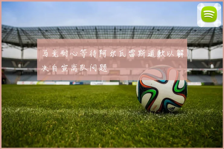 马竞耐心等待阿尔瓦雷斯道歉以解决自宣离队问题