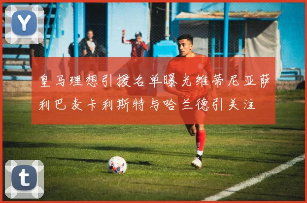 皇马理想引援名单曝光维蒂尼亚萨利巴麦卡利斯特与哈兰德引关注