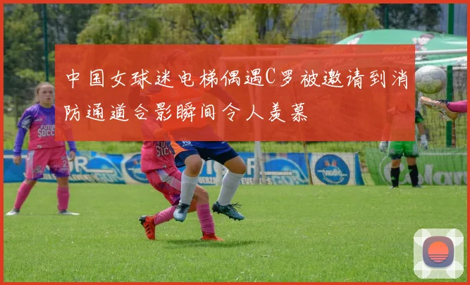 中国女球迷电梯偶遇C罗被邀请到消防通道合影瞬间令人羡慕
