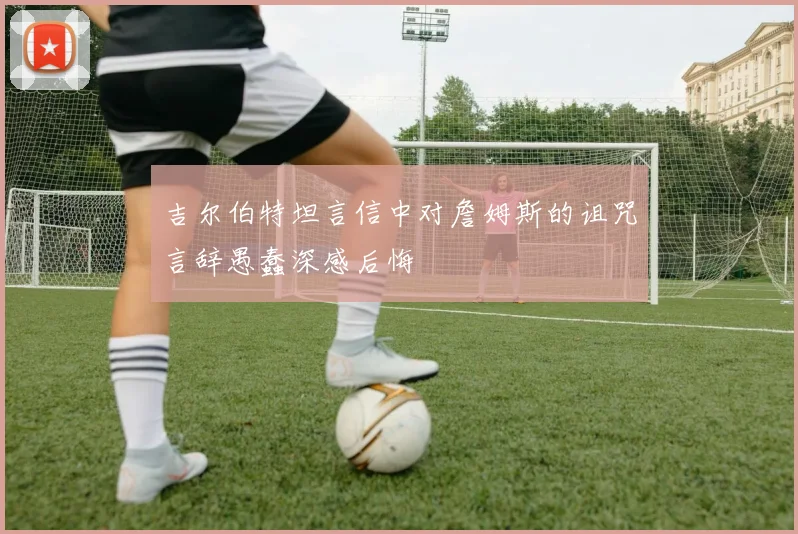 吉尔伯特坦言信中对詹姆斯的诅咒言辞愚蠢深感后悔