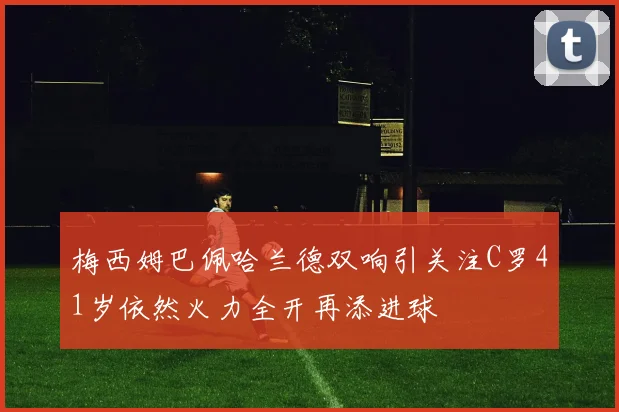 梅西姆巴佩哈兰德双响引关注C罗41岁依然火力全开再添进球