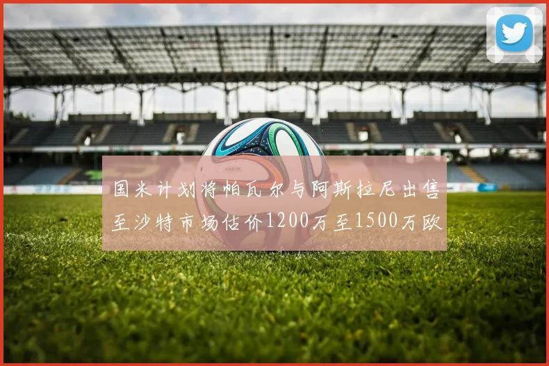 国米计划将帕瓦尔与阿斯拉尼出售至沙特市场估价1200万至1500万欧元