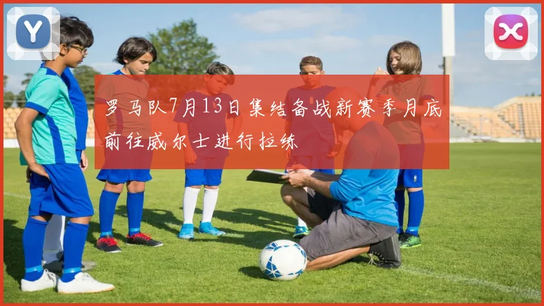 罗马队7月13日集结备战新赛季月底前往威尔士进行拉练