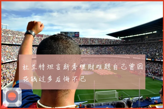 杜兰特坦言新秀理财难题自己曾因花钱过多后悔不已