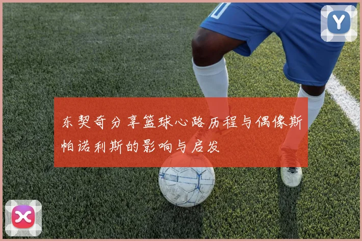 东契奇分享篮球心路历程与偶像斯帕诺利斯的影响与启发