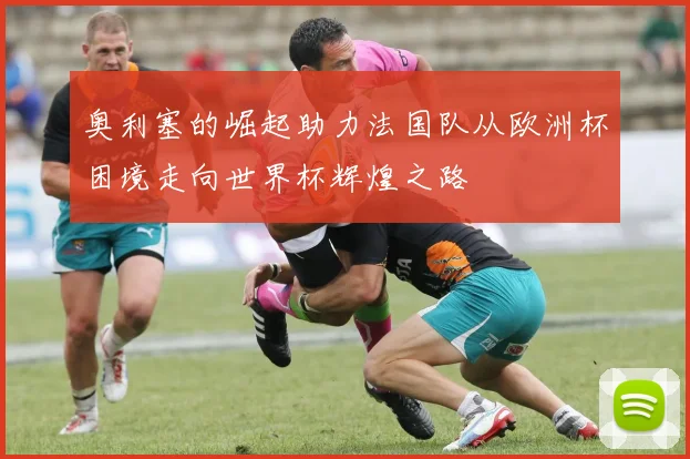 奥利塞的崛起助力法国队从欧洲杯困境走向世界杯辉煌之路