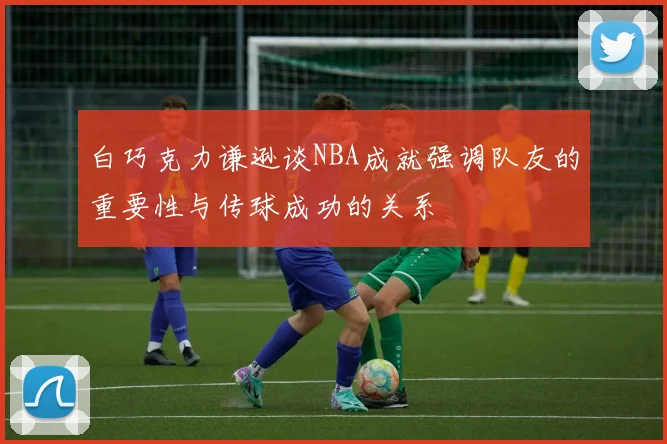 白巧克力谦逊谈NBA成就强调队友的重要性与传球成功的关系