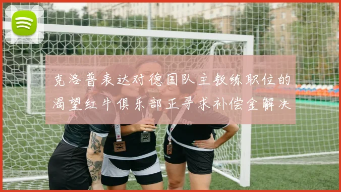克洛普表达对德国队主教练职位的渴望红牛俱乐部正寻求补偿金解决方案
