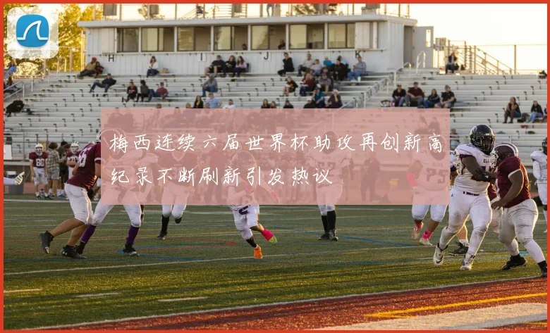 梅西连续六届世界杯助攻再创新高纪录不断刷新引发热议