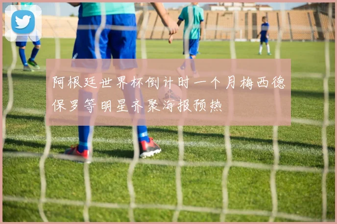 阿根廷世界杯倒计时一个月梅西德保罗等明星齐聚海报预热
