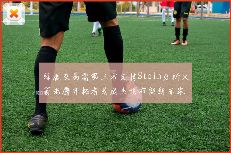 绿鹿交易需第三方支持Stein分析火箭老鹰开拓者或成杰伦布朗新东家