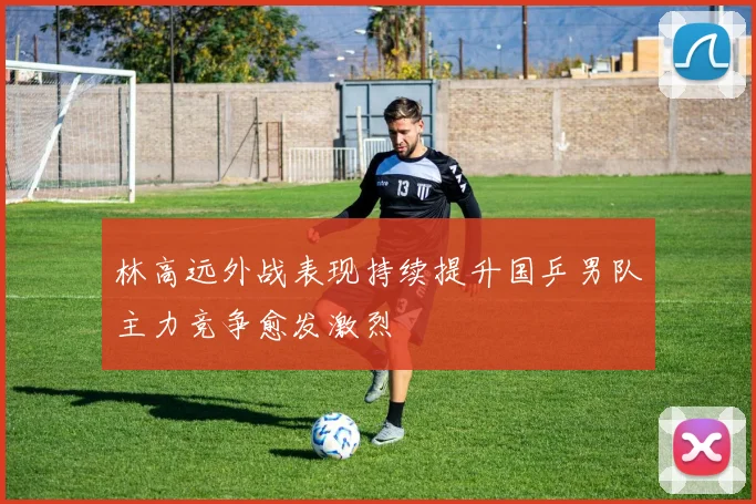 林高远外战表现持续提升国乒男队主力竞争愈发激烈